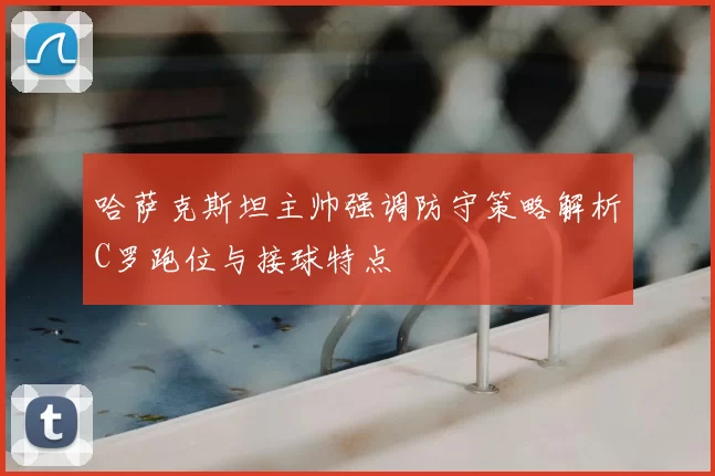 哈萨克斯坦主帅强调防守策略解析C罗跑位与接球特点