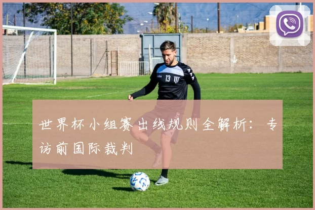 世界杯小组赛出线规则全解析：专访前国际裁判