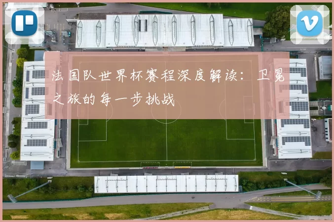 法国队世界杯赛程深度解读：卫冕之旅的每一步挑战