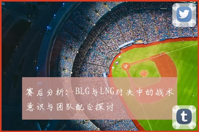 赛后分析：BLG与LNG对决中的战术意识与团队配合探讨